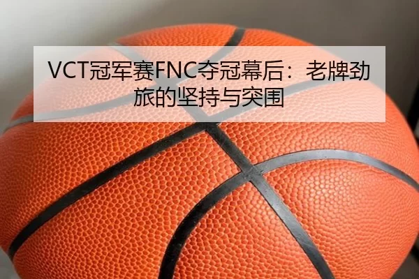 VCT冠军赛FNC夺冠幕后：老牌劲旅的坚持与突围 - kaiyun